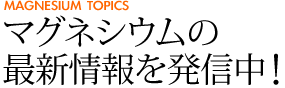 マグネシウムの最新情報を発信中！ [MAGNESIUM TOPICS]