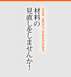 材料の見直しをしませんか！ [HOW ABOUT MAGNESIUM?]